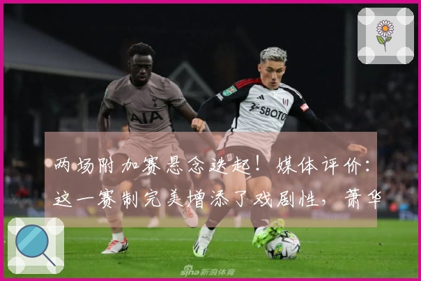 两场附加赛悬念迭起！媒体评价：这一赛制完美增添了戏剧性，萧华表现出色